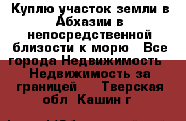 Куплю участок земли в Абхазии в непосредственной близости к морю - Все города Недвижимость » Недвижимость за границей   . Тверская обл.,Кашин г.